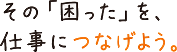 その「困った」を、仕事につなげよう。